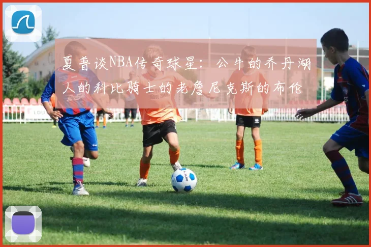 夏普谈NBA传奇球星：公牛的乔丹湖人的科比骑士的老詹尼克斯的布伦森