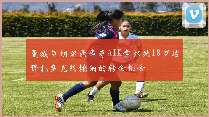 曼城与切尔西争夺AIK索尔纳18岁边锋扎多克约翰纳的转会机会