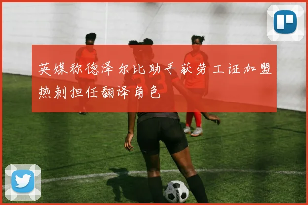 英媒称德泽尔比助手获劳工证加盟热刺担任翻译角色