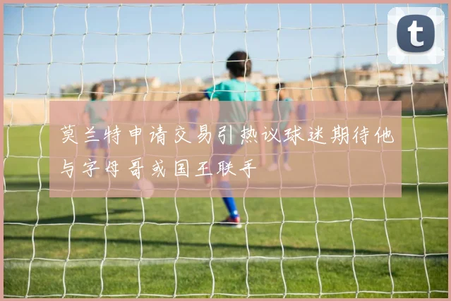 莫兰特申请交易引热议球迷期待他与字母哥或国王联手