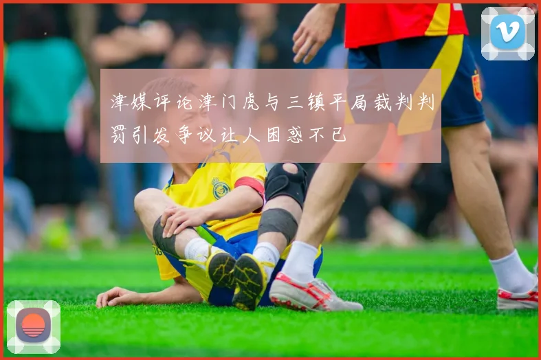 津媒评论津门虎与三镇平局裁判判罚引发争议让人困惑不已