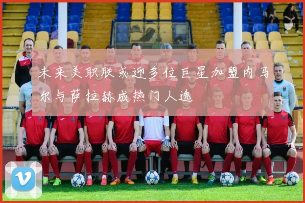 未来美职联或迎多位巨星加盟内马尔与萨拉赫成热门人选