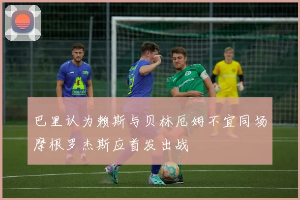 巴里认为赖斯与贝林厄姆不宜同场摩根罗杰斯应首发出战