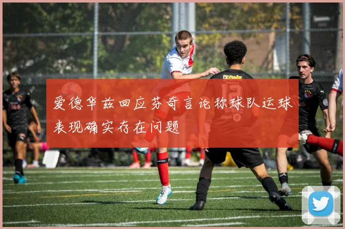 爱德华兹回应芬奇言论称球队运球表现确实存在问题