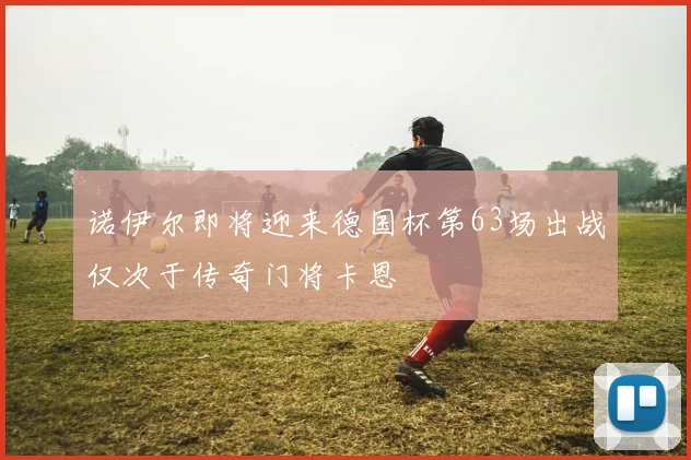 诺伊尔即将迎来德国杯第63场出战仅次于传奇门将卡恩