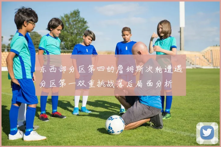 东西部分区第四的詹姆斯次轮遭遇分区第一双重挑战落后局面分析