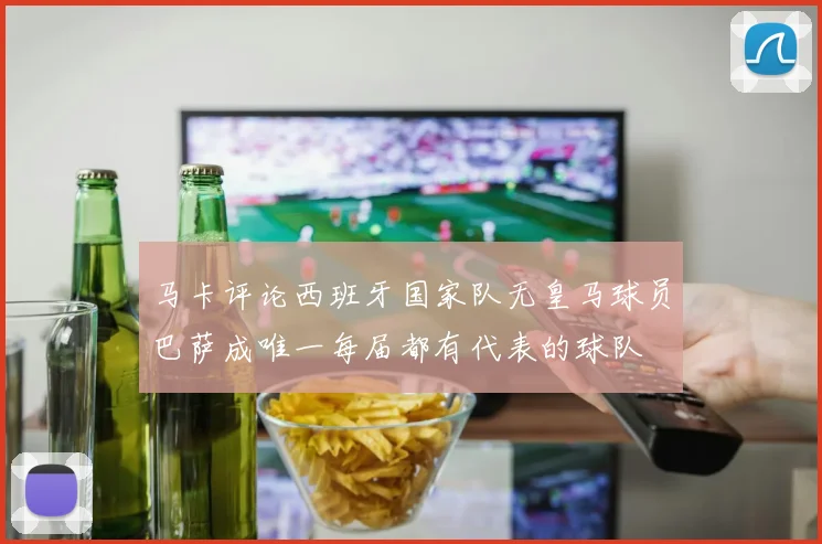 马卡评论西班牙国家队无皇马球员巴萨成唯一每届都有代表的球队
