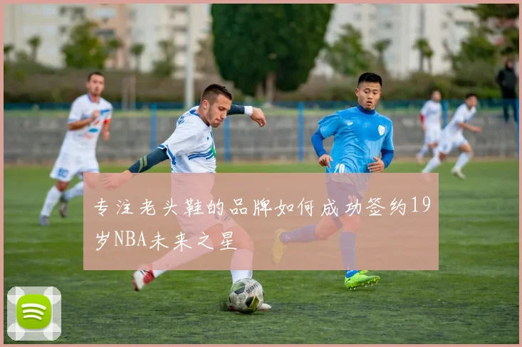 专注老头鞋的品牌如何成功签约19岁NBA未来之星