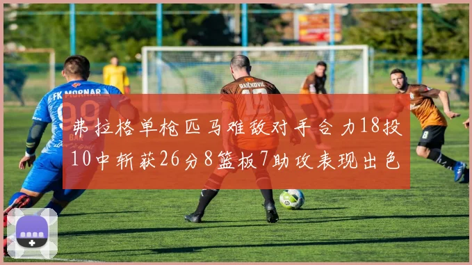 弗拉格单枪匹马难敌对手合力18投10中斩获26分8篮板7助攻表现出色