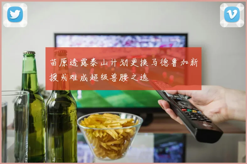苗原透露泰山计划更换马德鲁加新援或难成超级兽腰之选